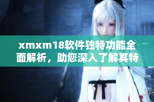 xmxm18软件独特功能全面解析，助您深入了解其特色