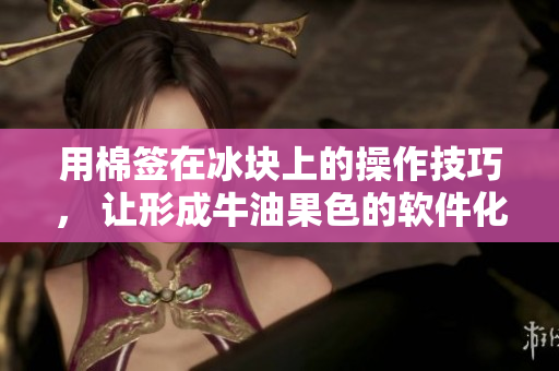 用棉签在冰块上的操作技巧， 让形成牛油果色的软件化事务管理新方法