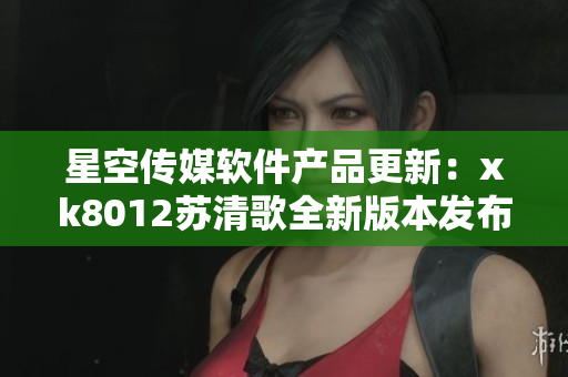 星空传媒软件产品更新：xk8012苏清歌全新版本发布