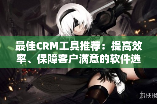 最佳CRM工具推荐：提高效率、保障客户满意的软件选哪款？