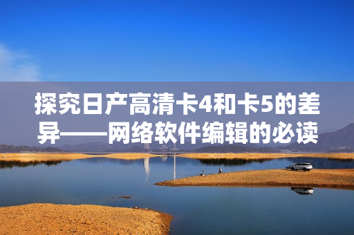 探究日产高清卡4和卡5的差异——网络软件编辑的必读指南