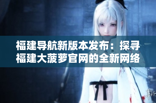 福建导航新版本发布：探寻福建大菠萝官网的全新网络软件实用指南