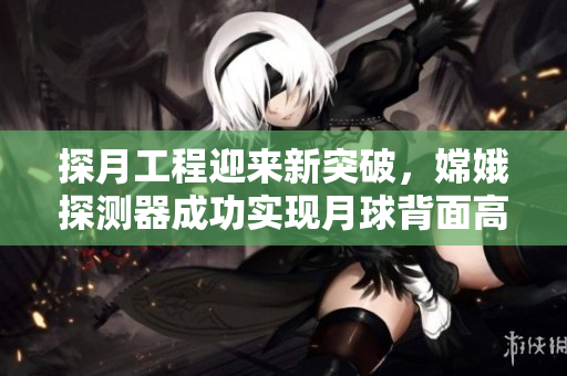 探月工程迎来新突破，嫦娥探测器成功实现月球背面高清直播