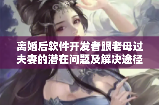 离婚后软件开发者跟老母过夫妻的潜在问题及解决途径