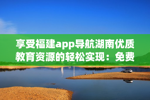 享受福建app导航湖南优质教育资源的轻松实现：免费软件提升学习效果!