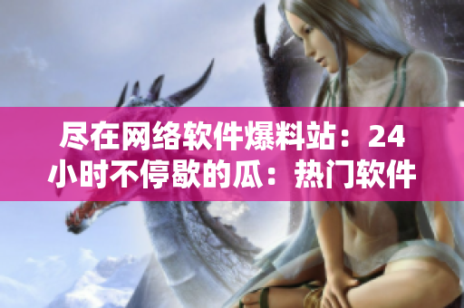 尽在网络软件爆料站：24小时不停歇的瓜：热门软件上新闻