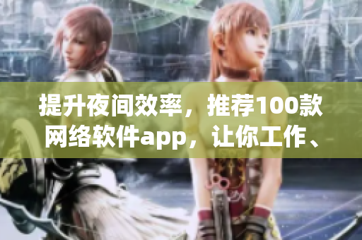 提升夜间效率，推荐100款网络软件app，让你工作、学习更轻松