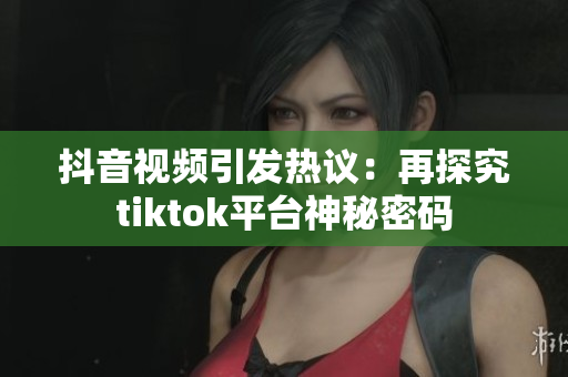 抖音视频引发热议：再探究tiktok平台神秘密码