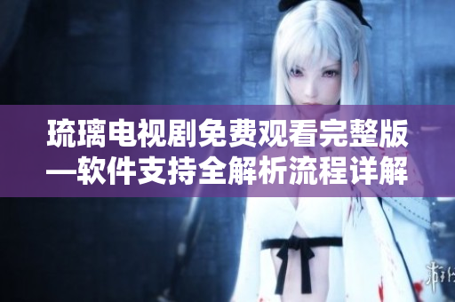 琉璃电视剧免费观看完整版—软件支持全解析流程详解