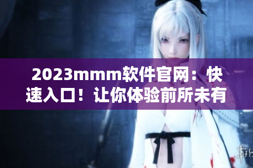 2023mmm软件官网：快速入口！让你体验前所未有的网络软件世界！