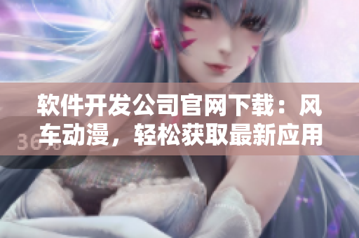 软件开发公司官网下载：风车动漫，轻松获取最新应用程序！