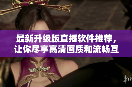 最新升级版直播软件推荐，让你尽享高清画质和流畅互动