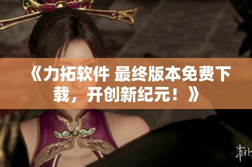 《力拓软件 最终版本免费下载，开创新纪元！》