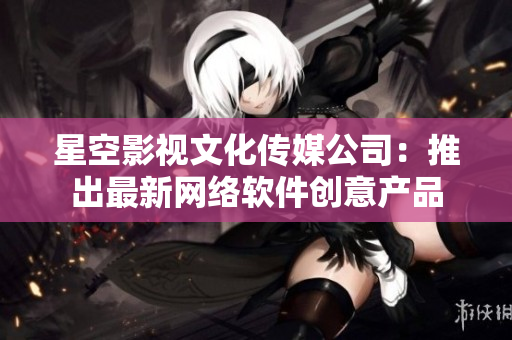 星空影视文化传媒公司：推出最新网络软件创意产品