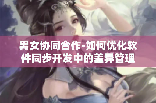 男女协同合作-如何优化软件同步开发中的差异管理