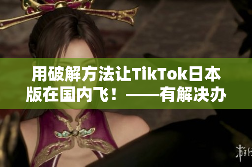 用破解方法让TikTok日本版在国内飞！——有解决办法的报道