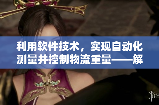 利用软件技术，实现自动化测量并控制物流重量——解决难以测量的皮重问题