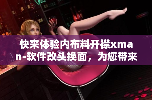 快来体验内布料开襟xman-软件改头换面，为您带来全新使用体验