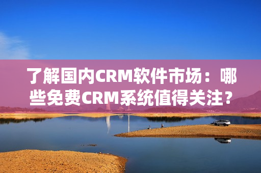 了解国内CRM软件市场：哪些免费CRM系统值得关注？
