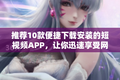 推荐10款便捷下载安装的短视频APP，让你迅速享受网络软件乐趣