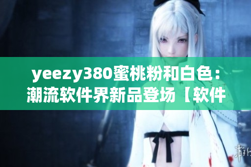yeezy380蜜桃粉和白色：潮流软件界新品登场【软件编辑观点】