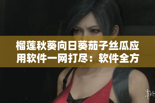 榴莲秋葵向日葵茄子丝瓜应用软件一网打尽：软件全方位介绍