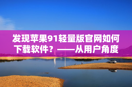发现苹果91轻量版官网如何下载软件？——从用户角度解析下载过程