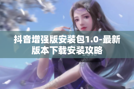 抖音增强版安装包1.0-最新版本下载安装攻略