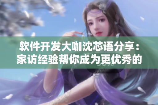 软件开发大咖沈芯语分享：家访经验帮你成为更优秀的网络软件开发者！