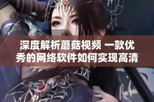 深度解析蘑菇视频 一款优秀的网络软件如何实现高清流畅播放和用户体验