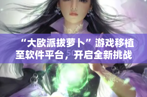 “大欧派拔萝卜”游戏移植至软件平台，开启全新挑战！