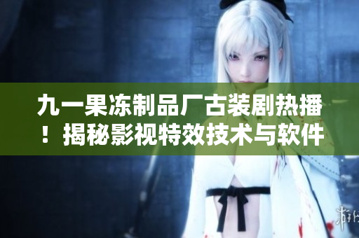 九一果冻制品厂古装剧热播！揭秘影视特效技术与软件应用