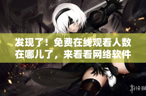 发现了！免费在线观看人数在哪儿了，来看看网络软件为你揭秘！