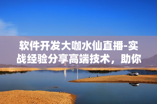 软件开发大咖水仙直播-实战经验分享高端技术，助你掌握软件开发技能