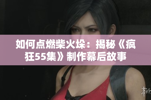 如何点燃柴火垛：揭秘《疯狂55集》制作幕后故事