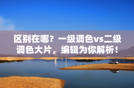 区别在哪？一级调色vs二级调色大片，编辑为你解析！