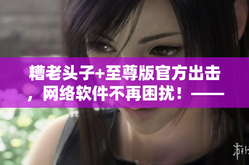 糟老头子+至尊版官方出击，网络软件不再困扰！——一位编辑的亲身体验分享