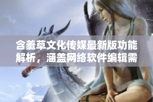 含羞草文化传媒最新版功能解析，涵盖网络软件编辑需知【含羞草文化传媒】