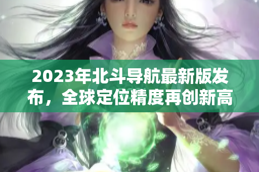 2023年北斗导航最新版发布，全球定位精度再创新高