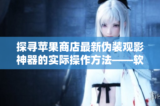 探寻苹果商店最新伪装观影神器的实际操作方法——软件文章专家解密