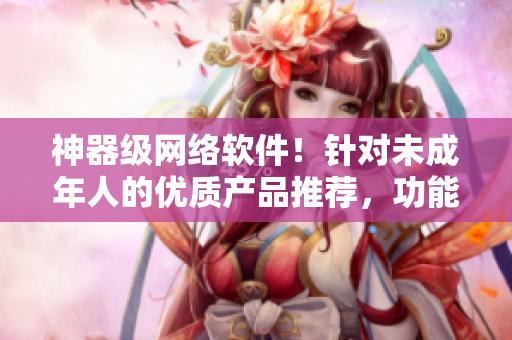 神器级网络软件！针对未成年人的优质产品推荐，功能实用，安全与稳定！