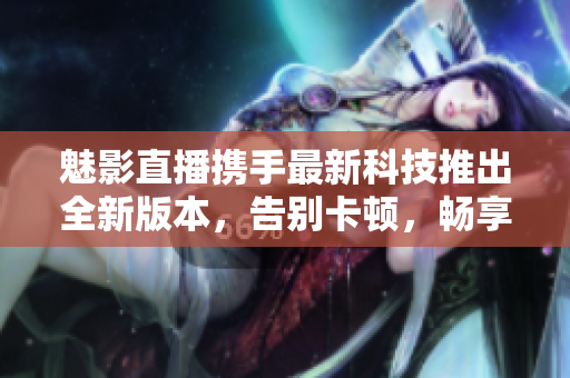 魅影直播携手最新科技推出全新版本，告别卡顿，畅享高清直播体验