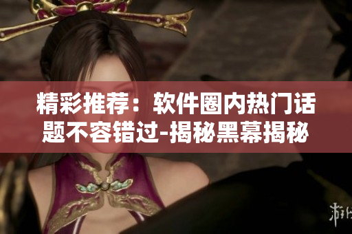 精彩推荐：软件圈内热门话题不容错过-揭秘黑幕揭秘-有料不停歇