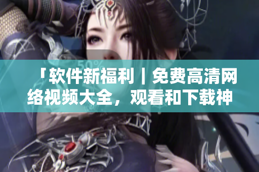 「软件新福利｜免费高清网络视频大全，观看和下载神器全在这！」