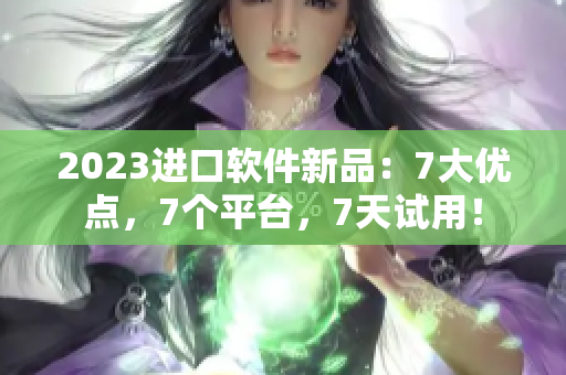 2023进口软件新品：7大优点，7个平台，7天试用！