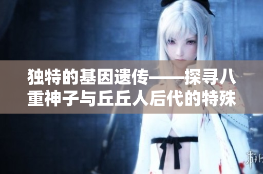 独特的基因遗传——探寻八重神子与丘丘人后代的特殊品质