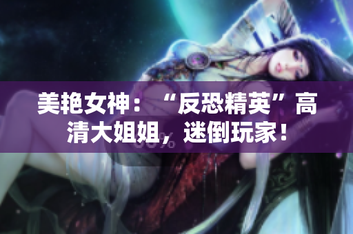 美艳女神：“反恐精英”高清大姐姐，迷倒玩家！