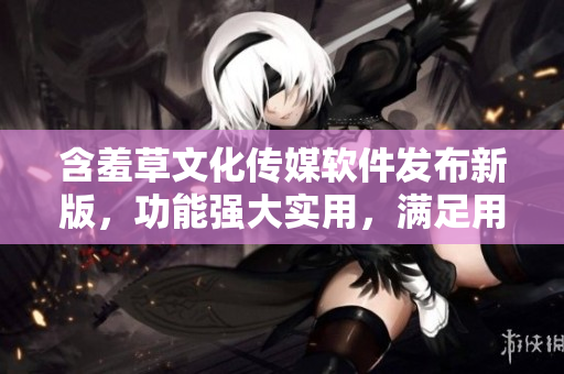 含羞草文化传媒软件发布新版，功能强大实用，满足用户各种需求