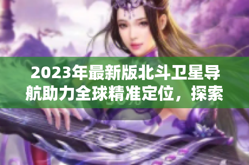 2023年最新版北斗卫星导航助力全球精准定位，探索新一代导航系统。