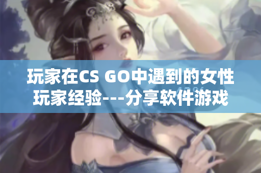 玩家在CS GO中遇到的女性玩家经验---分享软件游戏中的性别视角